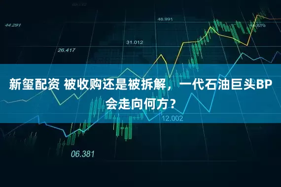 新玺配资 被收购还是被拆解，一代石油巨头BP会走向何方？