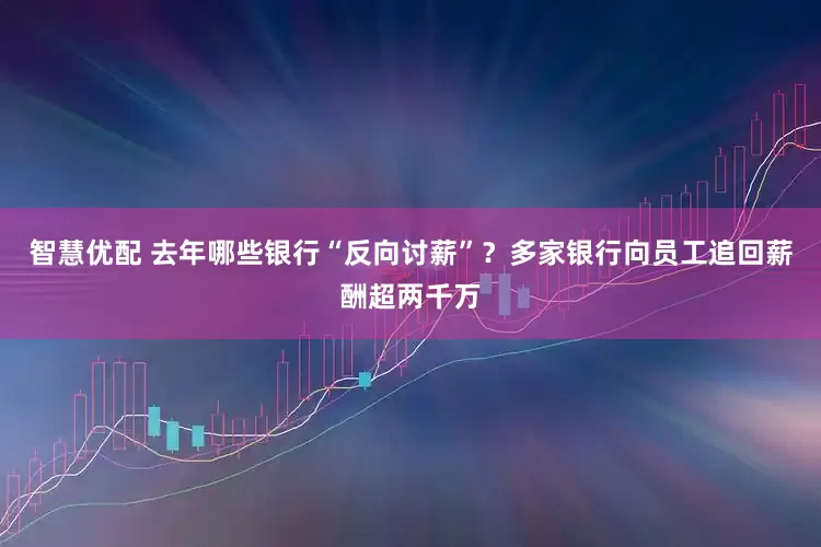 智慧优配 去年哪些银行“反向讨薪”？多家银行向员工追回薪酬超两千万