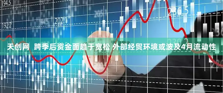 天创网  跨季后资金面趋于宽松 外部经贸环境或波及4月流动性