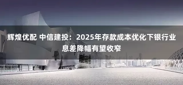 辉煌优配 中信建投：2025年存款成本优化下银行业息差降幅有望收窄