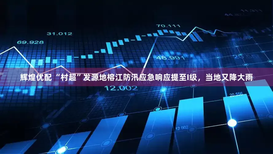 辉煌优配 “村超”发源地榕江防汛应急响应提至I级，当地又降大雨