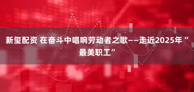 新玺配资 在奋斗中唱响劳动者之歌——走近2025年“最美职工”
