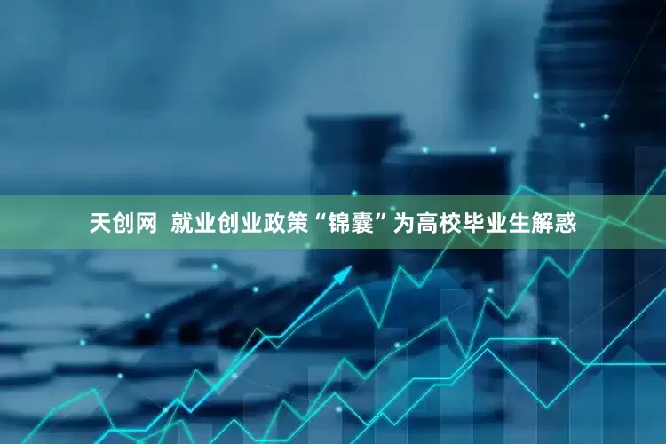 天创网  就业创业政策“锦囊”为高校毕业生解惑