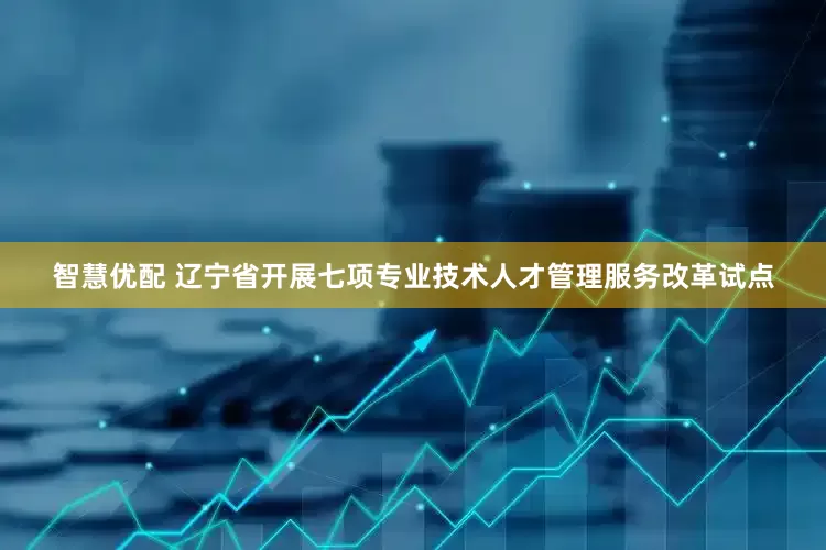 智慧优配 辽宁省开展七项专业技术人才管理服务改革试点
