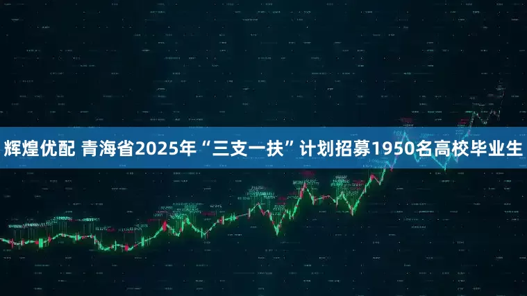 辉煌优配 青海省2025年“三支一扶”计划招募1950名高校毕业生