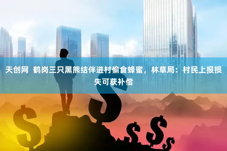 天创网  鹤岗三只黑熊结伴进村偷食蜂蜜，林草局：村民上报损失可获补偿