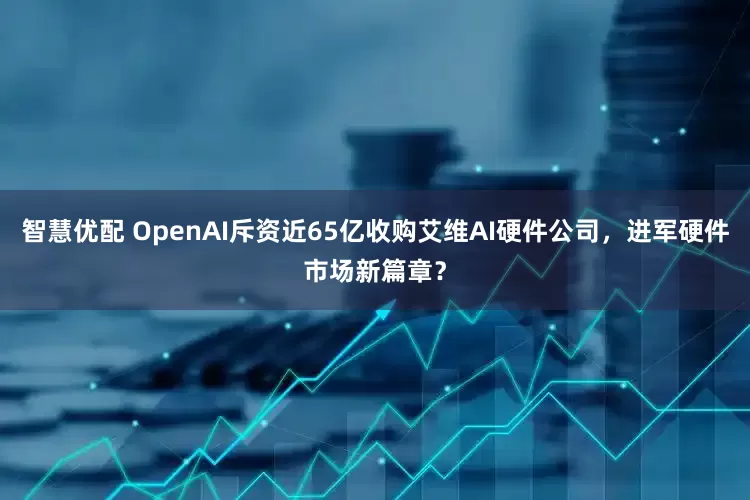 智慧优配 OpenAI斥资近65亿收购艾维AI硬件公司，进军硬件市场新篇章？