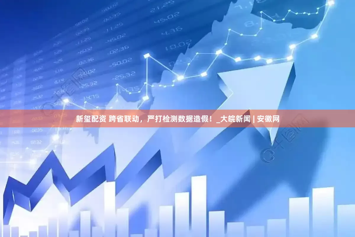 新玺配资 跨省联动，严打检测数据造假！_大皖新闻 | 安徽网