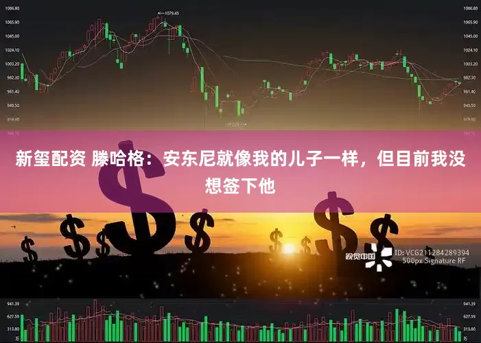新玺配资 滕哈格：安东尼就像我的儿子一样，但目前我没想签下他