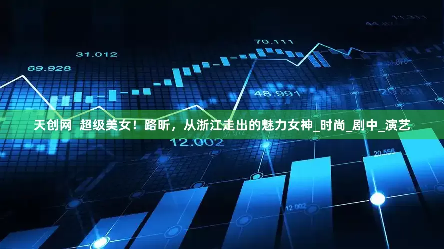 天创网  超级美女！路昕，从浙江走出的魅力女神_时尚_剧中_演艺