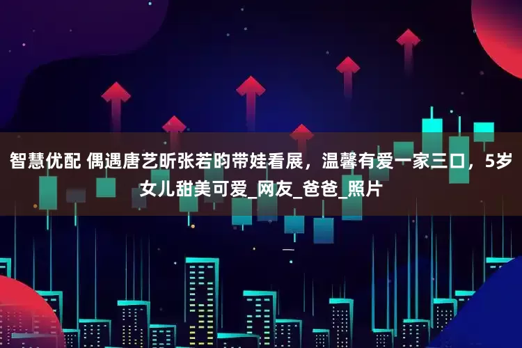 智慧优配 偶遇唐艺昕张若昀带娃看展，温馨有爱一家三口，5岁女儿甜美可爱_网友_爸爸_照片