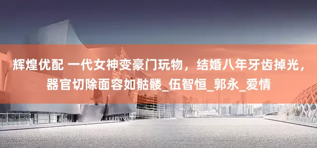 辉煌优配 一代女神变豪门玩物，结婚八年牙齿掉光，器官切除面容如骷髅_伍智恒_郭永_爱情