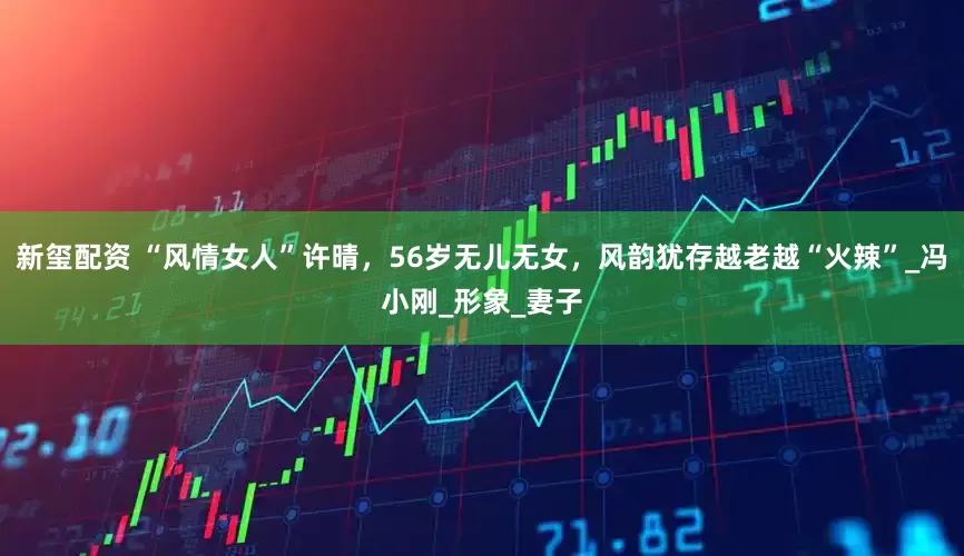 新玺配资 “风情女人”许晴，56岁无儿无女，风韵犹存越老越“火辣”_冯小刚_形象_妻子