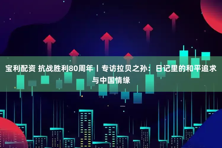 宝利配资 抗战胜利80周年丨专访拉贝之孙：日记里的和平追求与中国情缘
