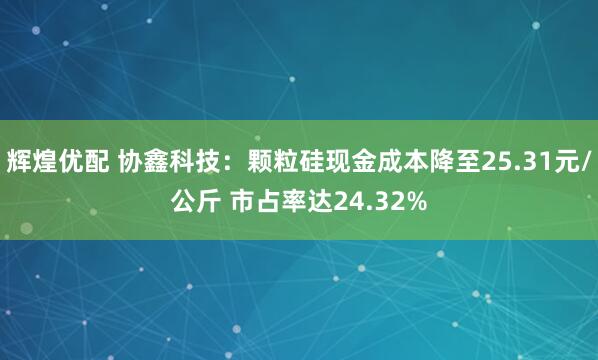 辉煌优配 协鑫科技：颗粒硅现金成本降至25.31元/公斤 市占率达24.32%