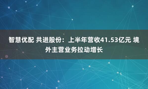智慧优配 共进股份：上半年营收41.53亿元 境外主营业务拉动增长