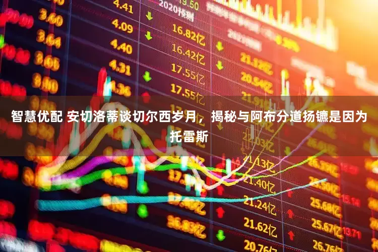 智慧优配 安切洛蒂谈切尔西岁月，揭秘与阿布分道扬镳是因为托雷斯