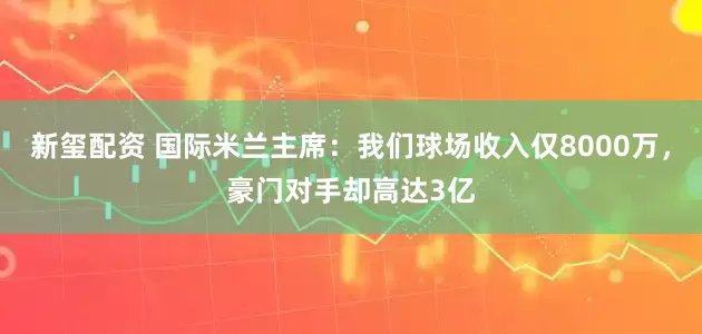 新玺配资 国际米兰主席：我们球场收入仅8000万，豪门对手却高达3亿