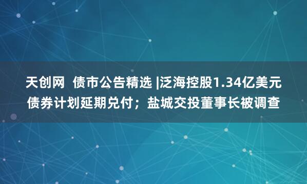 天创网  债市公告精选 |泛海控股1.34亿美元债券计划延期兑付；盐城交投董事长被调查