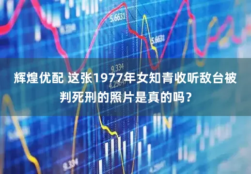 辉煌优配 这张1977年女知青收听敌台被判死刑的照片是真的吗？