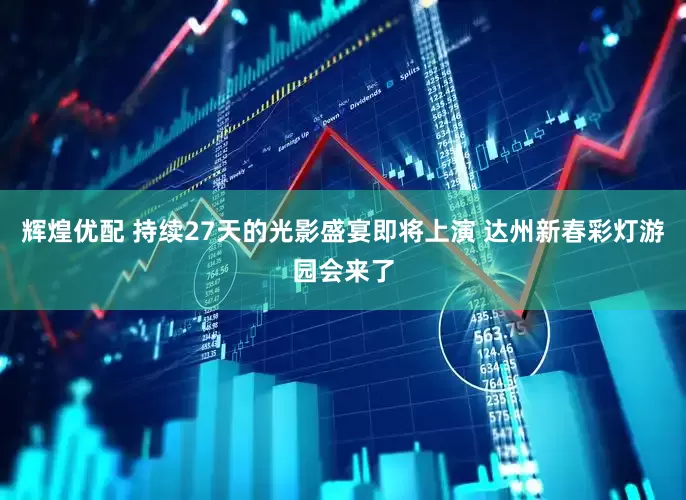 辉煌优配 持续27天的光影盛宴即将上演 达州新春彩灯游园会来了